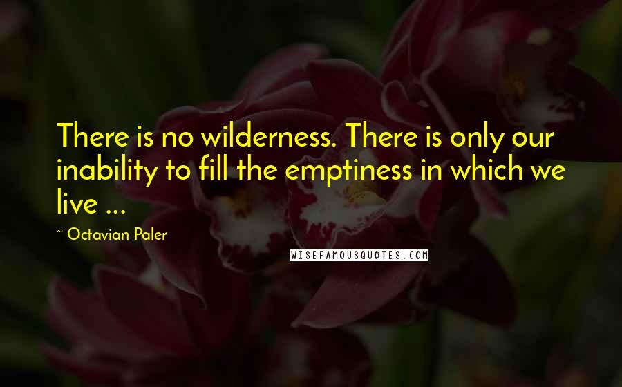 Octavian Paler Quotes: There is no wilderness. There is only our inability to fill the emptiness in which we live ...