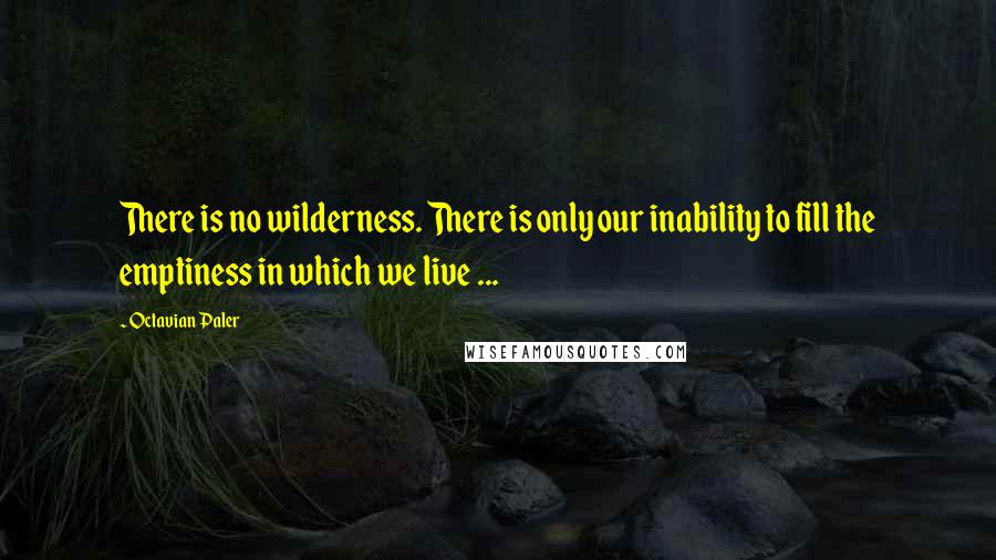 Octavian Paler Quotes: There is no wilderness. There is only our inability to fill the emptiness in which we live ...