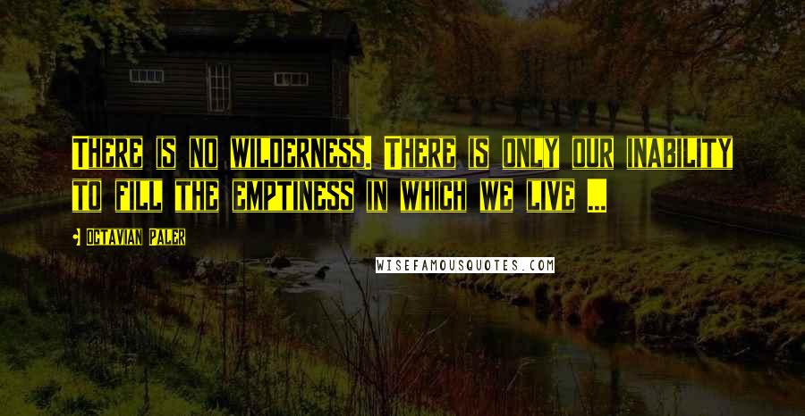 Octavian Paler Quotes: There is no wilderness. There is only our inability to fill the emptiness in which we live ...