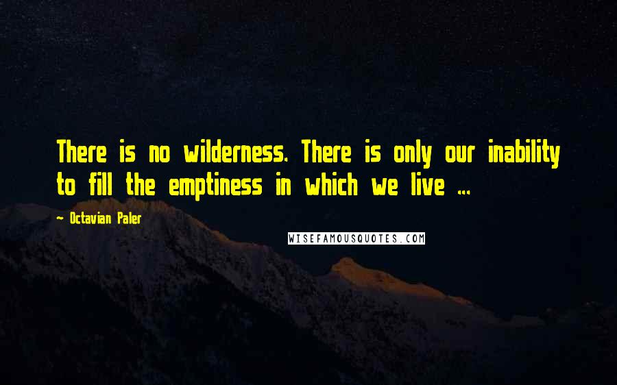 Octavian Paler Quotes: There is no wilderness. There is only our inability to fill the emptiness in which we live ...