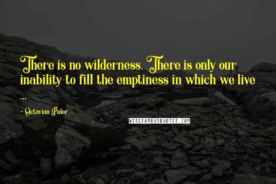 Octavian Paler Quotes: There is no wilderness. There is only our inability to fill the emptiness in which we live ...