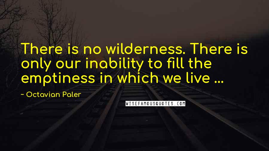 Octavian Paler Quotes: There is no wilderness. There is only our inability to fill the emptiness in which we live ...