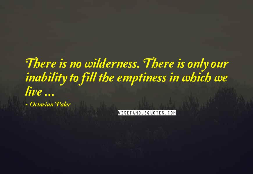 Octavian Paler Quotes: There is no wilderness. There is only our inability to fill the emptiness in which we live ...