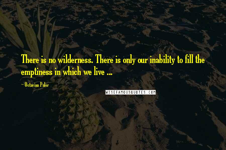 Octavian Paler Quotes: There is no wilderness. There is only our inability to fill the emptiness in which we live ...