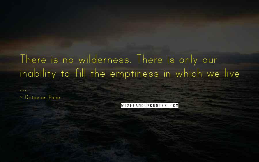 Octavian Paler Quotes: There is no wilderness. There is only our inability to fill the emptiness in which we live ...