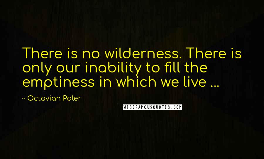 Octavian Paler Quotes: There is no wilderness. There is only our inability to fill the emptiness in which we live ...