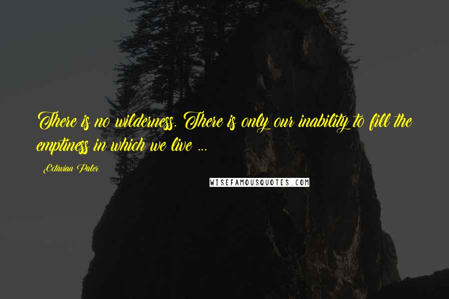 Octavian Paler Quotes: There is no wilderness. There is only our inability to fill the emptiness in which we live ...