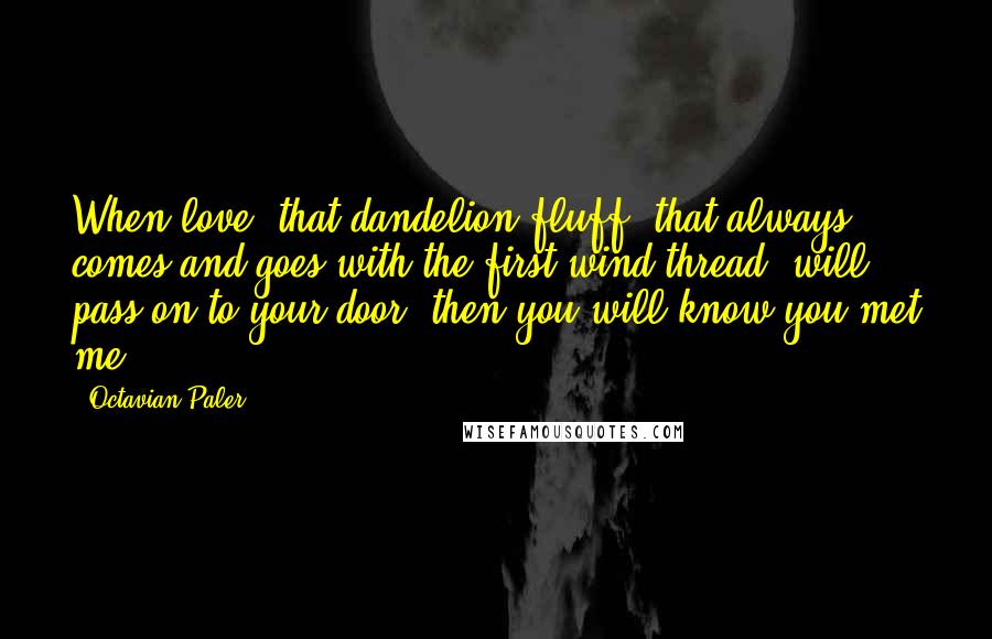 Octavian Paler Quotes: When love, that dandelion fluff, that always comes and goes with the first wind thread, will pass on to your door, then you will know you met me ...