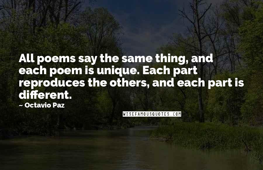 Octavio Paz Quotes: All poems say the same thing, and each poem is unique. Each part reproduces the others, and each part is different.