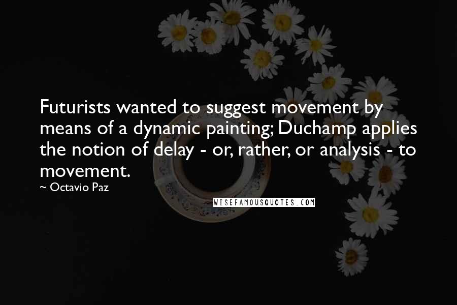 Octavio Paz Quotes: Futurists wanted to suggest movement by means of a dynamic painting; Duchamp applies the notion of delay - or, rather, or analysis - to movement.