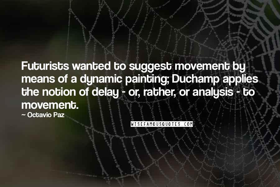 Octavio Paz Quotes: Futurists wanted to suggest movement by means of a dynamic painting; Duchamp applies the notion of delay - or, rather, or analysis - to movement.