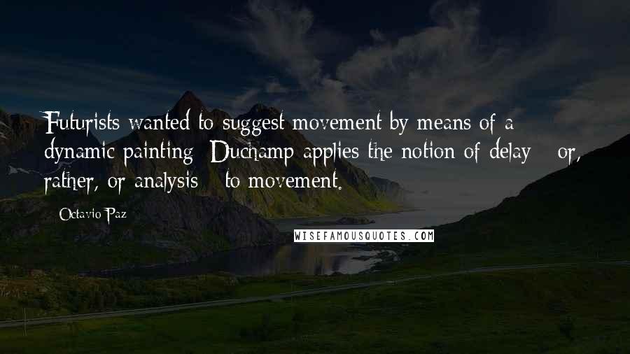 Octavio Paz Quotes: Futurists wanted to suggest movement by means of a dynamic painting; Duchamp applies the notion of delay - or, rather, or analysis - to movement.
