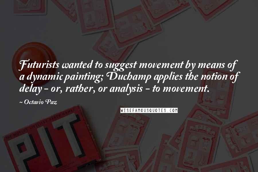 Octavio Paz Quotes: Futurists wanted to suggest movement by means of a dynamic painting; Duchamp applies the notion of delay - or, rather, or analysis - to movement.