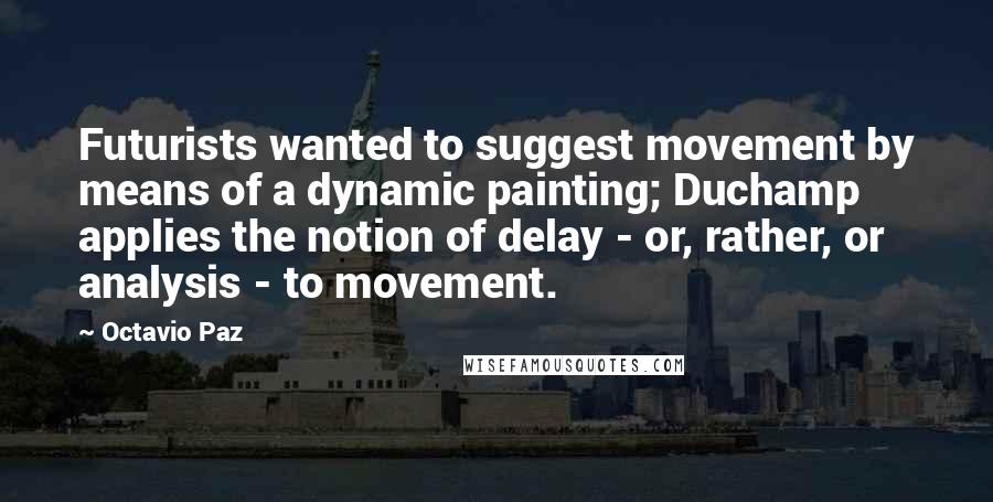 Octavio Paz Quotes: Futurists wanted to suggest movement by means of a dynamic painting; Duchamp applies the notion of delay - or, rather, or analysis - to movement.