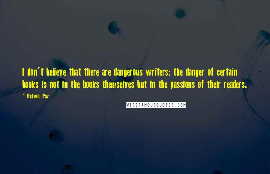 Octavio Paz Quotes: I don't believe that there are dangerous writers: the danger of certain books is not in the books themselves but in the passions of their readers.