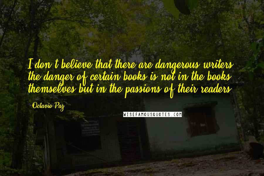 Octavio Paz Quotes: I don't believe that there are dangerous writers: the danger of certain books is not in the books themselves but in the passions of their readers.