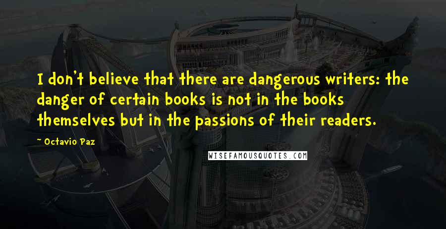 Octavio Paz Quotes: I don't believe that there are dangerous writers: the danger of certain books is not in the books themselves but in the passions of their readers.