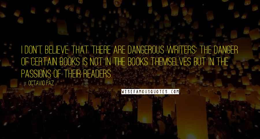 Octavio Paz Quotes: I don't believe that there are dangerous writers: the danger of certain books is not in the books themselves but in the passions of their readers.