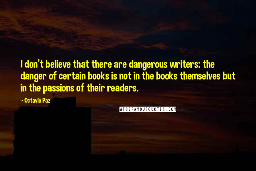 Octavio Paz Quotes: I don't believe that there are dangerous writers: the danger of certain books is not in the books themselves but in the passions of their readers.