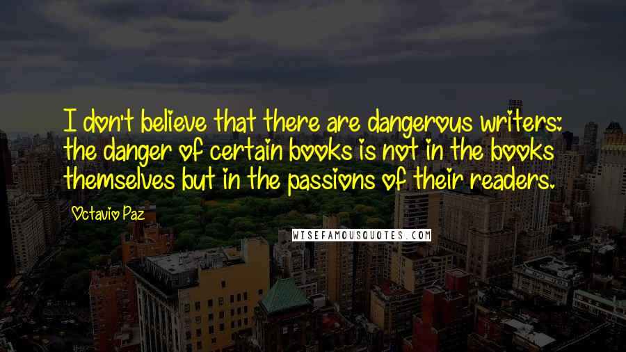 Octavio Paz Quotes: I don't believe that there are dangerous writers: the danger of certain books is not in the books themselves but in the passions of their readers.