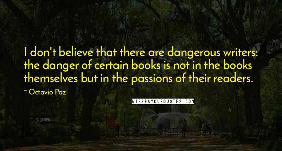 Octavio Paz Quotes: I don't believe that there are dangerous writers: the danger of certain books is not in the books themselves but in the passions of their readers.
