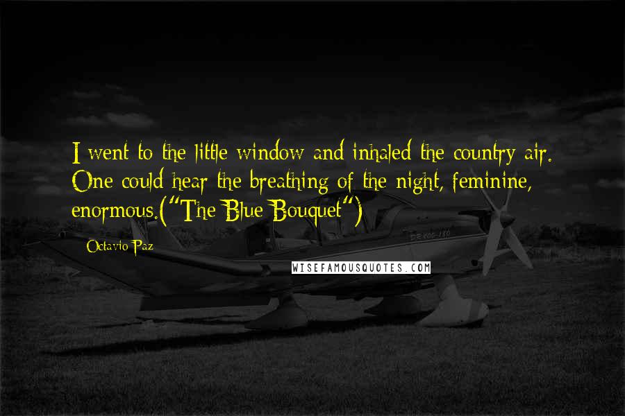 Octavio Paz Quotes: I went to the little window and inhaled the country air. One could hear the breathing of the night, feminine, enormous.("The Blue Bouquet")
