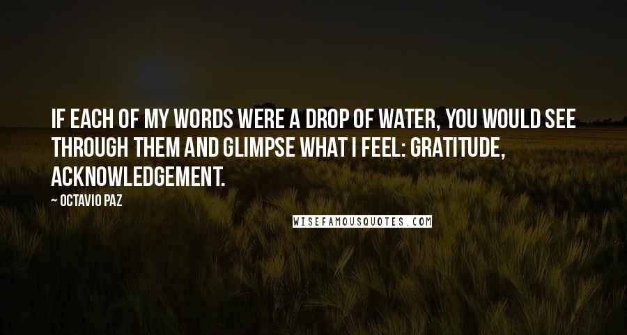 Octavio Paz Quotes: If each of my words were a drop of water, you would see through them and glimpse what I feel: gratitude, acknowledgement.