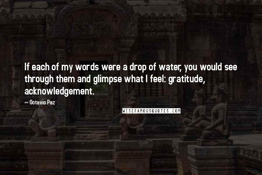 Octavio Paz Quotes: If each of my words were a drop of water, you would see through them and glimpse what I feel: gratitude, acknowledgement.