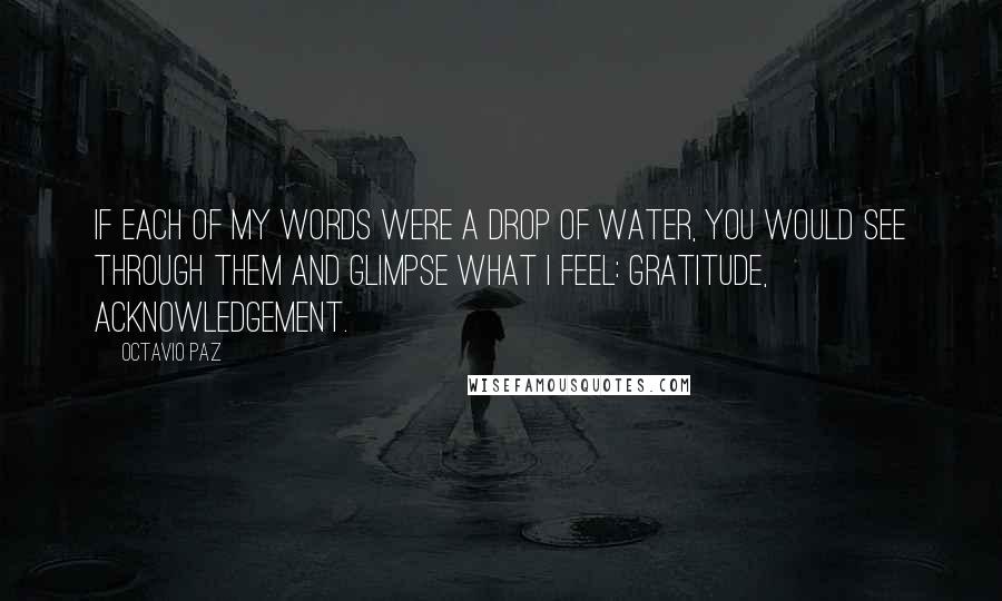 Octavio Paz Quotes: If each of my words were a drop of water, you would see through them and glimpse what I feel: gratitude, acknowledgement.