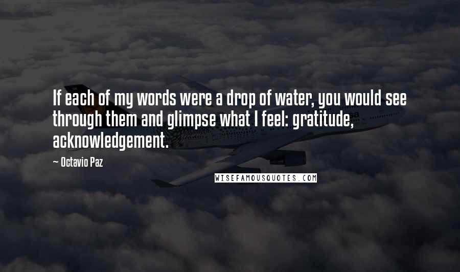Octavio Paz Quotes: If each of my words were a drop of water, you would see through them and glimpse what I feel: gratitude, acknowledgement.