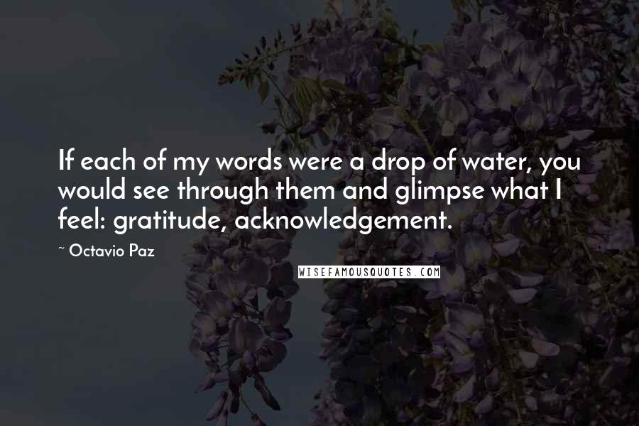 Octavio Paz Quotes: If each of my words were a drop of water, you would see through them and glimpse what I feel: gratitude, acknowledgement.