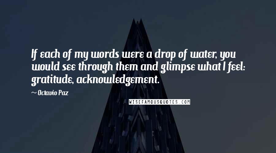 Octavio Paz Quotes: If each of my words were a drop of water, you would see through them and glimpse what I feel: gratitude, acknowledgement.