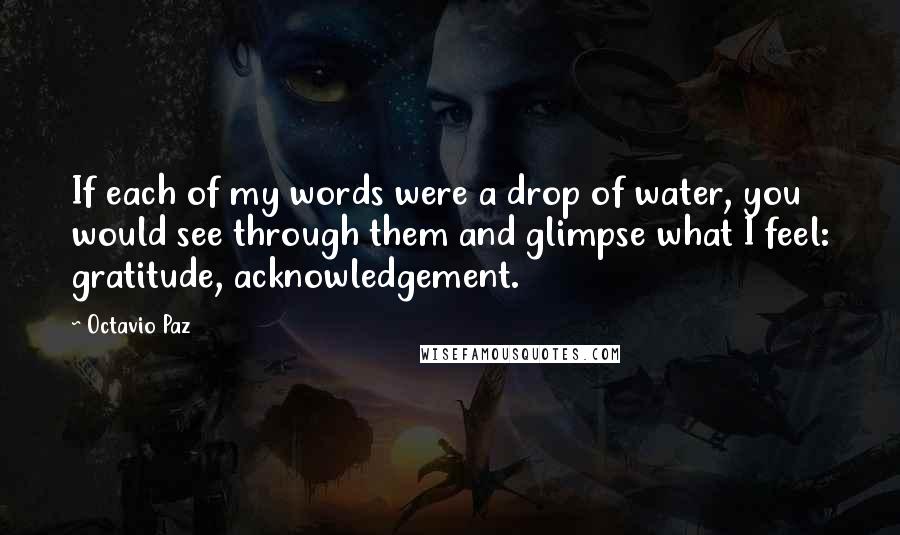 Octavio Paz Quotes: If each of my words were a drop of water, you would see through them and glimpse what I feel: gratitude, acknowledgement.