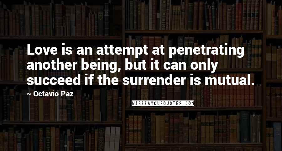 Octavio Paz Quotes: Love is an attempt at penetrating another being, but it can only succeed if the surrender is mutual.