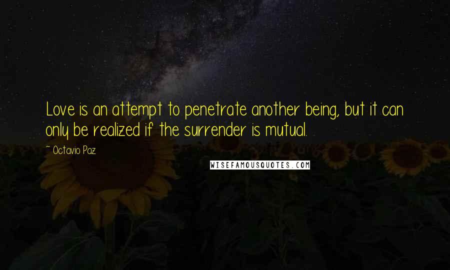 Octavio Paz Quotes: Love is an attempt to penetrate another being, but it can only be realized if the surrender is mutual.