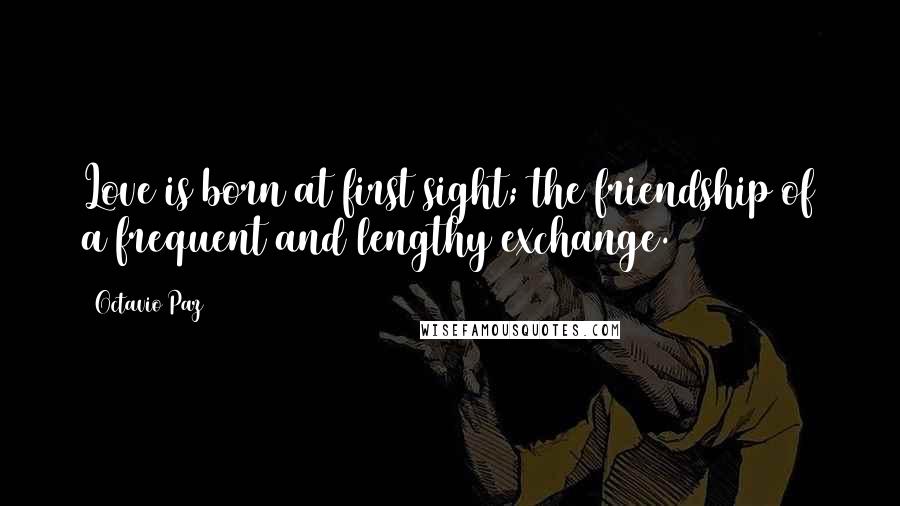 Octavio Paz Quotes: Love is born at first sight; the friendship of a frequent and lengthy exchange.