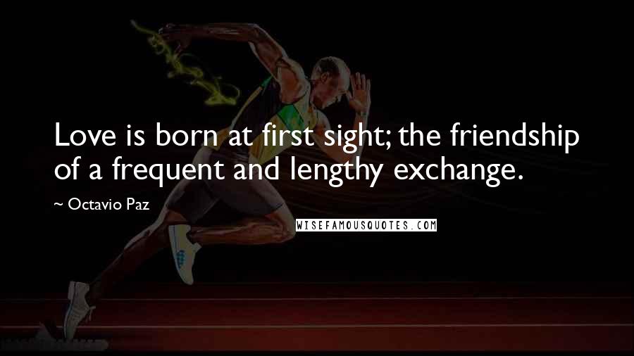 Octavio Paz Quotes: Love is born at first sight; the friendship of a frequent and lengthy exchange.