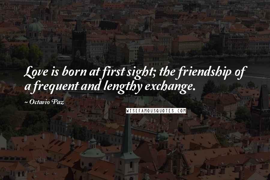 Octavio Paz Quotes: Love is born at first sight; the friendship of a frequent and lengthy exchange.