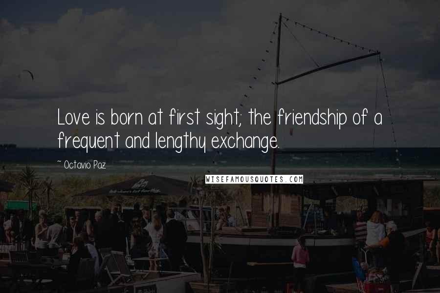 Octavio Paz Quotes: Love is born at first sight; the friendship of a frequent and lengthy exchange.