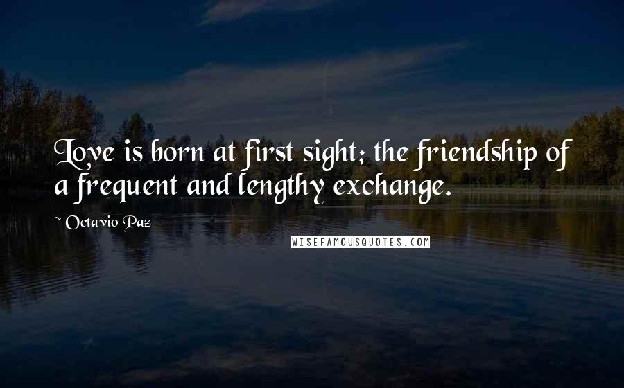Octavio Paz Quotes: Love is born at first sight; the friendship of a frequent and lengthy exchange.