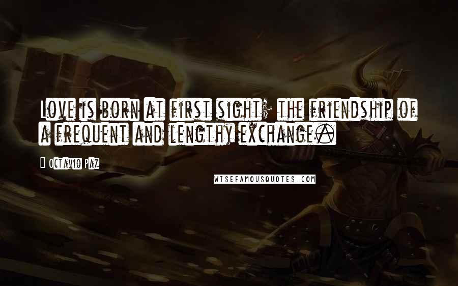 Octavio Paz Quotes: Love is born at first sight; the friendship of a frequent and lengthy exchange.