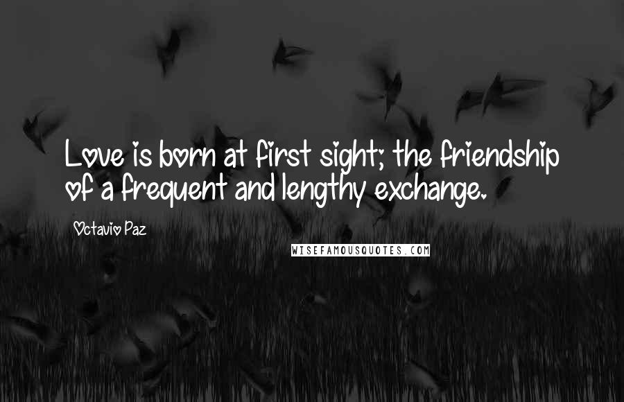 Octavio Paz Quotes: Love is born at first sight; the friendship of a frequent and lengthy exchange.