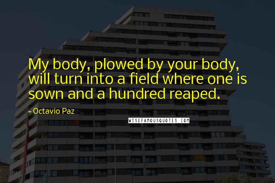 Octavio Paz Quotes: My body, plowed by your body, will turn into a field where one is sown and a hundred reaped.