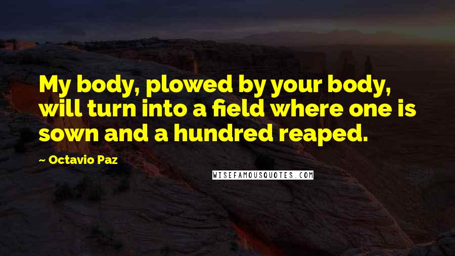 Octavio Paz Quotes: My body, plowed by your body, will turn into a field where one is sown and a hundred reaped.