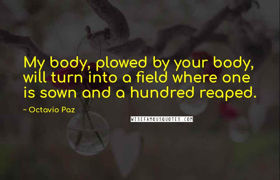 Octavio Paz Quotes: My body, plowed by your body, will turn into a field where one is sown and a hundred reaped.