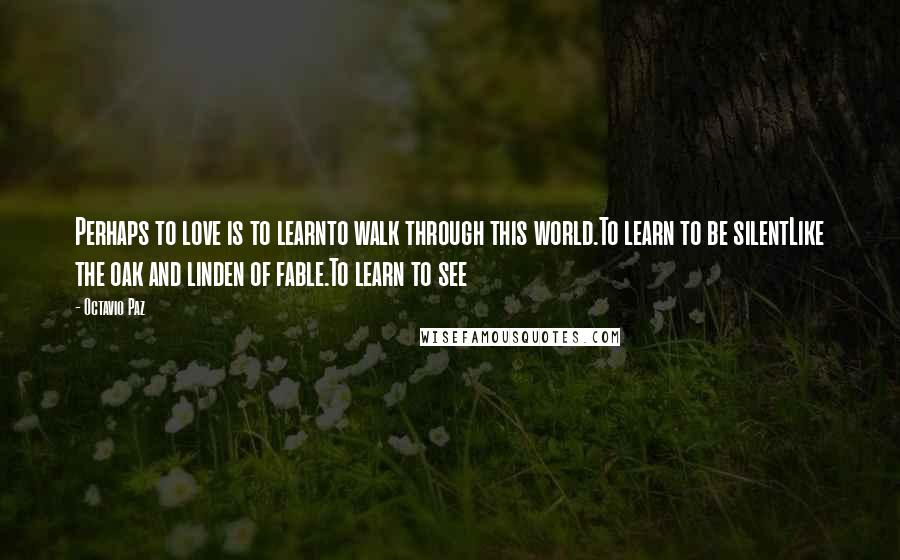 Octavio Paz Quotes: Perhaps to love is to learnto walk through this world.To learn to be silentLike the oak and linden of fable.To learn to see