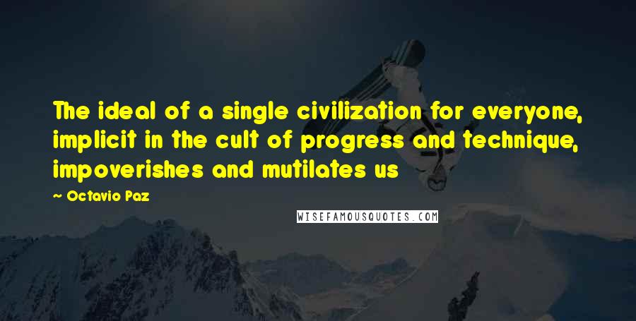 Octavio Paz Quotes: The ideal of a single civilization for everyone, implicit in the cult of progress and technique, impoverishes and mutilates us