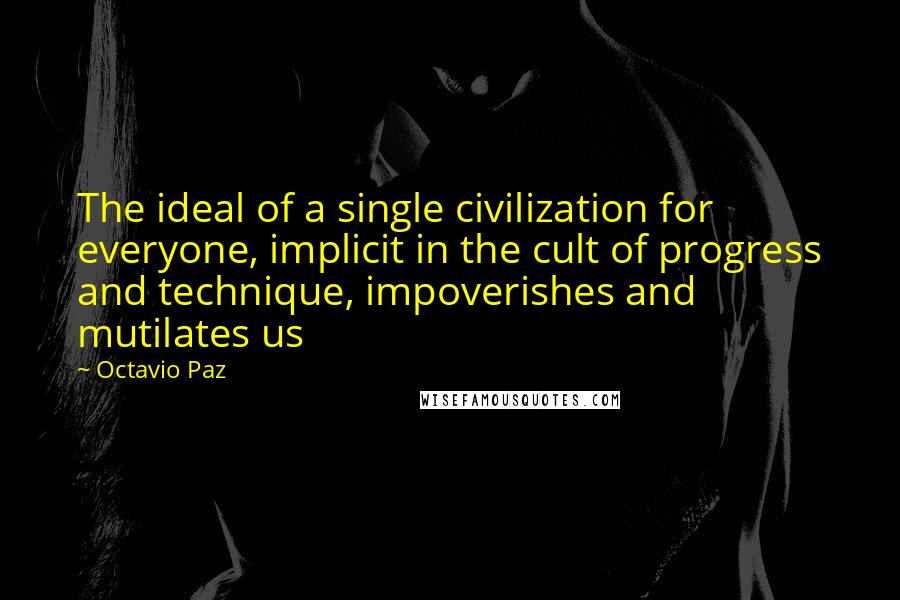 Octavio Paz Quotes: The ideal of a single civilization for everyone, implicit in the cult of progress and technique, impoverishes and mutilates us