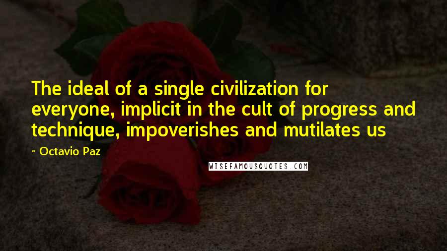 Octavio Paz Quotes: The ideal of a single civilization for everyone, implicit in the cult of progress and technique, impoverishes and mutilates us