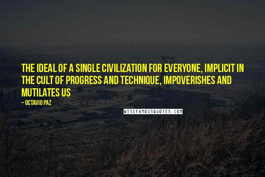 Octavio Paz Quotes: The ideal of a single civilization for everyone, implicit in the cult of progress and technique, impoverishes and mutilates us